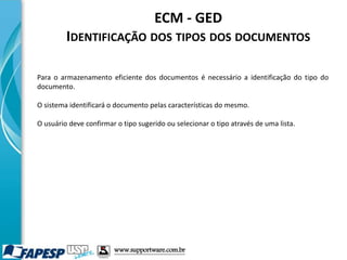 ECM - GED
IDENTIFICAÇÃO DOS TIPOS DOS DOCUMENTOS
Para o armazenamento eficiente dos documentos é necessário a identificação do tipo do
documento.
O sistema identificará o documento pelas características do mesmo.
O usuário deve confirmar o tipo sugerido ou selecionar o tipo através de uma lista.
www.supportware.com.br
 