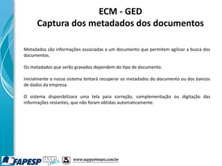 ECM - GED
Captura dos metadados dos documentos
Metadados são informações associadas a um documento que permitem agilizar a busca dos
documentos.
Os metadados que serão gravados dependem do tipo de documento.
Inicialmente o nosso sistema tentará recuperar os metadados do documento ou dos bancos
de dados da empresa.
O sistema disponibilizara uma tela para correção, complementação ou digitação das
informações restantes, que não foram obtidas automaticamente.
www.supportware.com.br
 