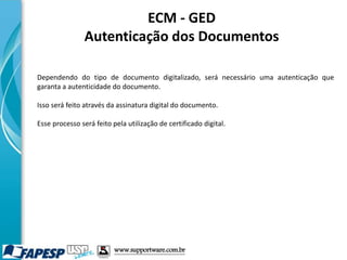 ECM - GED
Autenticação dos Documentos
Dependendo do tipo de documento digitalizado, será necessário uma autenticação que
garanta a autenticidade do documento.
Isso será feito através da assinatura digital do documento.
Esse processo será feito pela utilização de certificado digital.
www.supportware.com.br
 