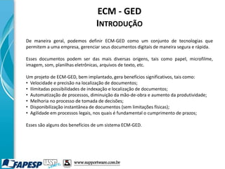 ECM - GED
INTRODUÇÃO
De maneira geral, podemos definir ECM-GED como um conjunto de tecnologias que
permitem a uma empresa, gerenciar seus documentos digitais de maneira segura e rápida.
Esses documentos podem ser das mais diversas origens, tais como papel, microfilme,
imagem, som, planilhas eletrônicas, arquivos de texto, etc.
Um projeto de ECM-GED, bem implantado, gera benefícios significativos, tais como:
• Velocidade e precisão na localização de documentos;
• Ilimitadas possibilidades de indexação e localização de documentos;
• Automatização de processos, diminuição da mão-de-obra e aumento da produtividade;
• Melhoria no processo de tomada de decisões;
• Disponibilização instantânea de documentos (sem limitações físicas);
• Agilidade em processos legais, nos quais é fundamental o cumprimento de prazos;
Esses são alguns dos benefícios de um sistema ECM-GED.
www.supportware.com.br
 