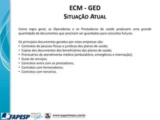 ECM - GED
SITUAÇÃO ATUAL
Como regra geral, as Operadoras e as Prestadoras de saúde produzem uma grande
quantidade de documentos que precisam ser guardados para consultas futuras.
Os principais documentos gerados por estas empresas são:
• Contratos de pessoas físicas e jurídicas dos planos de saúde;
• Copias dos documentos dos beneficiários dos planos de saúde;
• Prontuários de atendimento médico (ambulatório, emergência e internação);
• Guias de serviços;
• Contratos entre com os prestadores;
• Contratos com fornecedores;
• Contratos com terceiros.
www.supportware.com.br
 