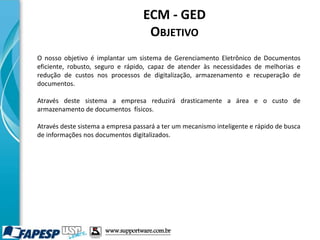 ECM - GED
OBJETIVO
O nosso objetivo é implantar um sistema de Gerenciamento Eletrônico de Documentos
eficiente, robusto, seguro e rápido, capaz de atender às necessidades de melhorias e
redução de custos nos processos de digitalização, armazenamento e recuperação de
documentos.
Através deste sistema a empresa reduzirá drasticamente a área e o custo de
armazenamento de documentos físicos.
Através deste sistema a empresa passará a ter um mecanismo inteligente e rápido de busca
de informações nos documentos digitalizados.
www.supportware.com.br
 