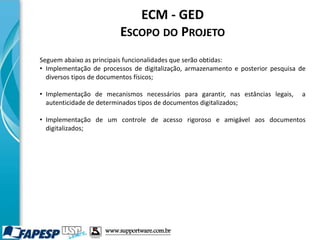 ECM - GED
ESCOPO DO PROJETO
Seguem abaixo as principais funcionalidades que serão obtidas:
• Implementação de processos de digitalização, armazenamento e posterior pesquisa de
diversos tipos de documentos físicos;
• Implementação de mecanismos necessários para garantir, nas estâncias legais, a
autenticidade de determinados tipos de documentos digitalizados;
• Implementação de um controle de acesso rigoroso e amigável aos documentos
digitalizados;
www.supportware.com.br
 