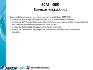 ECM - GED
SERVIÇOS NECESSÁRIOS
Seguem abaixo os serviços necessários para a implantação do ECM-GED:
• Serviços de Implantação dos Módulos para o ECM-GED dentro da empresa;
• Serviços de Definição de Governança (permissionamento, versionamento e temporalidade)
para todos os documentos que entrarão no ECM-GED;
• Serviços de Digitalização dos documentos físicos existentes;
• Serviços de Treinamento e passagem de conhecimento para os multiplicadores da
empresa.
www.supportware.com.br
 