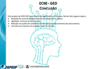 ECM - GED
CONCLUSÃO
Este projeto de ECM-GED trará benefícios significativos à empresa. Dentre eles seguem alguns:
 Redução de custo de armazenamento dos documentos físicos;
 Agilidade na busca de documentos;
 Redução no quadro de colabores relacionados ao gerenciamento dos documentos;
 Consulta aos arquivos em qualquer lugar do mundo;
www.supportware.com.br
 
