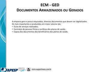 ECM - GED
DOCUMENTOS ARMAZENADOS OU GERADOS
A empresa gera e possui arquivados, diversos documentos que devem ser digitalizados.
Os mais importantes e produzidos em maior volume são:
• Guias de serviços realizados;
• Contratos de pessoas físicas e jurídicas dos planos de saúde;
• Copias dos documentos dos beneficiários dos planos de saúde;
www.supportware.com.br
 