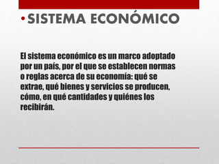 El sistema económico es un marco adoptado
por un país, por el que se establecen normas
o reglas acerca de su economía: qué se
extrae, qué bienes y servicios se producen,
cómo, en qué cantidades y quiénes los
recibirán.
•SISTEMA ECONÓMICO
 