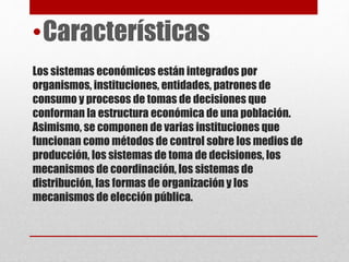 Los sistemas económicos están integrados por
organismos, instituciones, entidades, patrones de
consumo y procesos de tomas de decisiones que
conforman la estructura económica de una población.
Asimismo, se componen de varias instituciones que
funcionan como métodos de control sobre los medios de
producción, los sistemas de toma de decisiones, los
mecanismos de coordinación, los sistemas de
distribución, las formas de organización y los
mecanismos de elección pública.
•Características
 
