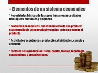 ° Necesidades básicas de los seres humanos: necesidades
fisiológicas, culturales y psíquicas.
° Problemas económicos: cuestionamiento de que producir,
cuanto producir, como producir y a quien se le va a vender el
producto.
° Actividades económicas: producción, distribución, cambio y
consumo.
° Factores de la producción: tierra, capital, trabajo, tecnología,
conocimiento y organizaciones.
• Elementos de un sistema económico
 