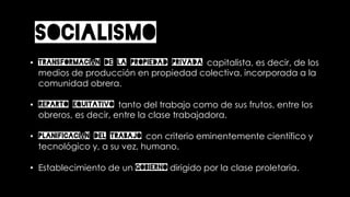 SOCIALISMO
• Transformación de la propiedad privada capitalista, es decir, de los
medios de producción en propiedad colectiva, incorporada a la
comunidad obrera.
• Reparto equitativo tanto del trabajo como de sus frutos, entre los
obreros, es decir, entre la clase trabajadora.
• Planificación del trabajo con criterio eminentemente científico y
tecnológico y, a su vez, humano.
• Establecimiento de un gobierno dirigido por la clase proletaria.
 