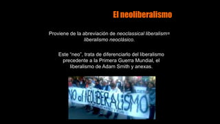 El neoliberalismo
Proviene de la abreviación de neoclassical liberalism=
liberalismo neoclásico.
Este “neo”, trata de diferenciarlo del liberalismo
precedente a la Primera Guerra Mundial, el
liberalismo de Adam Smith y anexas.
 