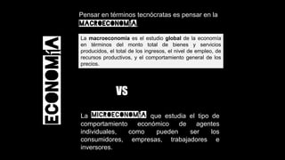 La macroeconomía es el estudio global de la economía
en términos del monto total de bienes y servicios
producidos, el total de los ingresos, el nivel de empleo, de
recursos productivos, y el comportamiento general de los
precios.
Economía
Pensar en términos tecnócratas es pensar en la
macroeconomía.
La microeconomía que estudia el tipo de
comportamiento económico de agentes
individuales, como pueden ser los
consumidores, empresas, trabajadores e
inversores.
VS
 