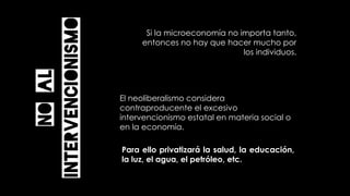 El neoliberalismo considera
contraproducente el excesivo
intervencionismo estatal en materia social o
en la economía.
Noal
intervencionismo
Si la microeconomía no importa tanto,
entonces no hay que hacer mucho por
los individuos.
Para ello privatizará la salud, la educación,
la luz, el agua, el petróleo, etc.
 