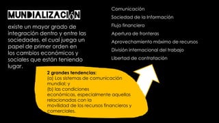 Mundialización
existe un mayor grado de
integración dentro y entre las
sociedades, el cual juega un
papel de primer orden en
los cambios económicos y
sociales que están teniendo
lugar.
2 grandes tendencias:
(a) Los sistemas de comunicación
mundial; y
(b) las condiciones
económicas, especialmente aquellas
relacionadas con la
movilidad de los recursos financieros y
comerciales.
Comunicación
Sociedad de la Información
Flujo financiero
Apertura de fronteras
Aprovechamiento máximo de recursos
División internacional del trabajo
Libertad de contratación
 