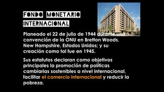 Planeado el 22 de julio de 1944 durante una
convención de la ONU en Bretton Woods,
New Hampshire, Estados Unidos; y su
creación como tal fue en 1945.
Sus estatutos declaran como objetivos
principales la promoción de políticas
cambiarias sostenibles a nivel internacional,
facilitar el comercio internacional y reducir la
pobreza.
FONDO MONETARIO
INTERNACIONAL
 