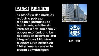 Banco Mundial
Su propósito declarado es
reducir la pobreza
mediante préstamos de
bajo interés, créditos sin
intereses a nivel bancario y
apoyos económicos a las
naciones en desarrollo. Está
integrado por 185 países
miembros. Fue creado en
1944 y tiene su sede en la
ciudad de Washington
BM 1946
 
