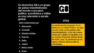 Se denomina G8 a un grupo
de países industrializados
del mundo cuyo peso
político, económico y militar
es muy relevante a escala
global.
Está conformado por
1. Alemania
2. Canadá
3. Estados Unidos
4. Francia
5. Italia
6. Japón
7. Reino Unido
8. Rusia
La pertenencia al grupo no se
basa en un criterio único, ya que
no son ni los ocho países más
industrializados, ni los de mayor
renta per cápita ni aquéllos con
un mayor Producto Interior Bruto.
En todo caso, la pertenencia no
sigue criterios democráticos
mundiales.
1975
G8
 