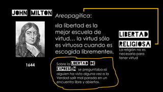 Areopagítica:
«la libertad es la
mejor escuela de
virtud… la virtud sólo
es virtuosa cuando es
escogida libremente».
John Milton
1644 Sobre la libertad de
expresión se preguntaba «si
alguien ha visto alguna vez a la
Verdad salir mal parada en un
encuentro libre y abierto».
LIBERTAD
RELIGIOSALa religión no es
necesaria para
tener virtud
 