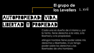 AUTOPROPIEDAD: vida,
libertad y propiedad
Cada uno es dueño de sí mismo y, por
lo tanto, tiene derecho a la vida, a la
libertad y a la propiedad.
«Ningún hombre tiene poder sobre mis
derechos y libertades, ni yo tengo
poder sobre los derechos y las
libertades de otro hombre».
El grupo de
los Levellers s. xvii
 