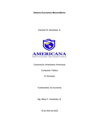 Sistema Económico Mercantilismo
Ezechiel M. Hernández D.
Corporación Universitaria Americana
Contaduría Pública
III Semestre
Fundamentos de Economía
Mg. Milcar F. Hernández B.
18 de Abril de 2022
 
