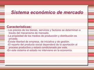 Sistema económico de mercado Características: -  Los precios de los bienes, servicios y factores se determinan a  través del mecanismo de mercado. -La propiedad de los medios de producción y distribución es privada. -Existe libertad de empresa, de iniciativa y de gestión. -El reparto del producto social dependerá de la aportación al proceso productivo y estará condicionado por este. -En este sistema el estado no interviene en la economía. 