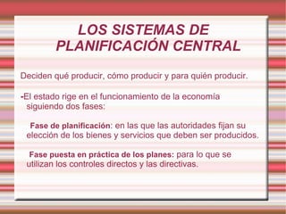 LOS SISTEMAS DE PLANIFICACIÓN CENTRAL Deciden qué producir, cómo producir y para quién producir. - El estado rige en el funcionamiento de la economía siguiendo dos fases: Fase de planificación : en las que las autoridades fijan su elección de los bienes y servicios que deben ser producidos. Fase puesta en práctica de los planes:  para lo que se utilizan los controles directos y las directivas. 