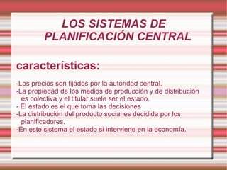 LOS SISTEMAS DE PLANIFICACIÓN CENTRAL características: -Los precios son fijados por la autoridad central. -La propiedad de los medios de producción y de distribución es colectiva y el titular suele ser el estado. - El estado es el que toma las decisiones -La distribución del producto social es decidida por los planificadores. -En este sistema el estado si interviene en la economía. 