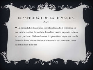 ELASTICIDAD DE LA DEMANDA.
 La elasticidad de la demanda se mide calculando el porcentaje en
que varía la cantidad demandada de un bien cuando su precio varía en
un uno por ciento. Si el resultado de la operación es mayor que uno, la
demanda de ese bien es elástica; si el resultado está entre cero y uno,
su demanda es inelástica.
 