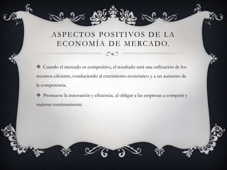 ASPECTOS POSITIVOS DE LA
ECONOMÍA DE MERCADO.
 Cuando el mercado es competitivo, el resultado será una utilización de los
recursos eficiente, conduciendo al crecimiento económico y a un aumento de
la competencia.
 Promueve la innovación y eficiencia, al obligar a las empresas a competir y
mejorar continuamente.
 