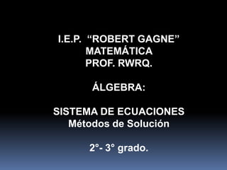 I.E.P. “ROBERT GAGNE”
MATEMÁTICA
PROF. RWRQ.
ÁLGEBRA:
SISTEMA DE ECUACIONES
Métodos de Solución
2°- 3° grado.
 