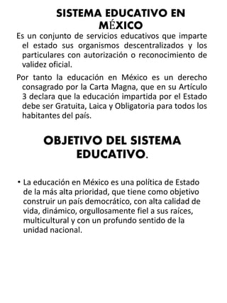 SISTEMA EDUCATIVO EN 
MÉXICO 
Es un conjunto de servicios educativos que imparte 
el estado sus organismos descentralizados y los 
particulares con autorización o reconocimiento de 
validez oficial. 
Por tanto la educación en México es un derecho 
consagrado por la Carta Magna, que en su Artículo 
3 declara que la educación impartida por el Estado 
debe ser Gratuita, Laica y Obligatoria para todos los 
habitantes del país. 
OBJETIVO DEL SISTEMA 
EDUCATIVO. 
• La educación en México es una política de Estado 
de la más alta prioridad, que tiene como objetivo 
construir un país democrático, con alta calidad de 
vida, dinámico, orgullosamente fiel a sus raíces, 
multicultural y con un profundo sentido de la 
unidad nacional. 
 