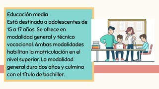 Educación media
Está destinada a adolescentes de
15 a 17 años. Se ofrece en
modalidad general y técnico
vocacional. Ambas modalidades
habilitan la matriculación en el
nivel superior. La modalidad
general dura dos años y culmina
con el título de bachiller.
 