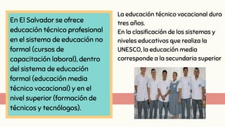 En El Salvador se ofrece
educación técnico profesional
en el sistema de educación no
formal (cursos de
capacitación laboral), dentro
del sistema de educación
formal (educación media
técnico vocacional) y en el
nivel superior (formación de
técnicos y tecnólogos).
La educación técnico vocacional dura
tres años.
En la clasificación de los sistemas y
niveles educativos que realiza la
UNESCO, la educación media
corresponde a la secundaria superior
 