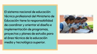 El sistema nacional de educación
técnica profesional del Ministerio de
Educación tiene la responsabilidad
de coordinar y orientar el diseño e
implementación de programas,
proyectos y planes de estudio para
el área técnica de la educación
media y tecnológica superior.
 