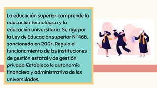 La educación superior comprende la
educación tecnológica y la
educación universitaria. Se rige por
la Ley de Educación superior Nº 468,
sancionada en 2004. Regula el
funcionamiento de las instituciones
de gestión estatal y de gestión
privada. Establece la autonomía
financiera y administrativa de las
universidades.
 