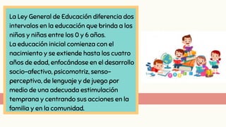 La Ley General de Educación diferencia dos
intervalos en la educación que brinda a los
niños y niñas entre los 0 y 6 años.
La educación inicial comienza con el
nacimiento y se extiende hasta los cuatro
años de edad, enfocándose en el desarrollo
socio-afectivo, psicomotriz, senso-
perceptivo, de lenguaje y de juego por
medio de una adecuada estimulación
temprana y centrando sus acciones en la
familia y en la comunidad.
 