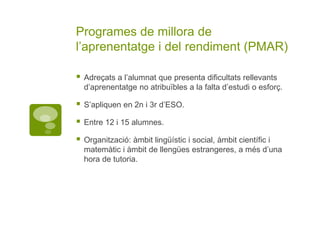 Programes de millora de
l’aprenentatge i del rendiment (PMAR)
 Adreçats a l’alumnat que presenta dificultats rellevants
d’aprenentatge no atribuïbles a la falta d’estudi o esforç.
 S’apliquen en 2n i 3r d’ESO.
 Entre 12 i 15 alumnes.
 Organització: àmbit lingüístic i social, àmbit científic i
matemàtic i àmbit de llengües estrangeres, a més d’una
hora de tutoria.
 