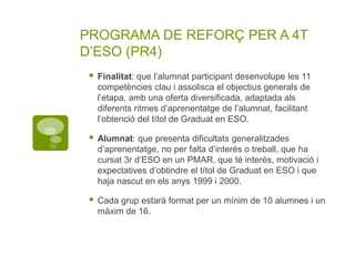 PROGRAMA DE REFORÇ PER A 4T
D’ESO (PR4)
 Finalitat: que l’alumnat participant desenvolupe les 11
competències clau i assolisca el objectius generals de
l’etapa, amb una oferta diversificada, adaptada als
diferents ritmes d’aprenentatge de l’alumnat, facilitant
l’obtenció del títol de Graduat en ESO.
 Alumnat: que presenta dificultats generalitzades
d’aprenentatge, no per falta d’interés o treball, que ha
cursat 3r d’ESO en un PMAR, que té interés, motivació i
expectatives d’obtindre el títol de Graduat en ESO i que
haja nascut en els anys 1999 i 2000.
 Cada grup estarà format per un mínim de 10 alumnes i un
màxim de 16.
 
