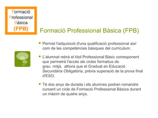 Formació Professional Bàsica (FPB)
 Permet l'adquisició d'una qualificació professional així
com de les competències bàsiques del currículum.
 L’alumnat rebrà el títol Professional Bàsic corresponent
que permetrà l'accés als cicles formatius de
grau mitjà, alhora que el Graduat en Educació
Secundària Obligatòria, prèvia superació de la prova final
d'ESO.
 Té dos anys de durada i els alumnes podran romandre
cursant un cicle de Formació Professional Bàsica durant
un màxim de quatre anys.
 
