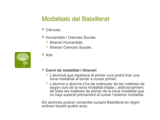 Modalitats del Batxillerat
 Ciències
 Humanitats i Ciències Socials
 Itinerari Humanitats
 Itinerari Ciències Socials
 Arts
 Canvi de modalitat i itinerari
 L’alumnat que repetisca el primer curs podrà triar una
nova modalitat al tornar a cursar primer.
 L’alumne o alumna s’ha de matricular de les matèries de
segon curs de la nova modalitat triada i, addicionalment,
de totes les matèries de primer de la nova modalitat que
no haja superat prèviament al cursar l’anterior modalitat.
Els alumnes podran romandre cursant Batxillerat en règim
ordinari durant quatre anys.
 