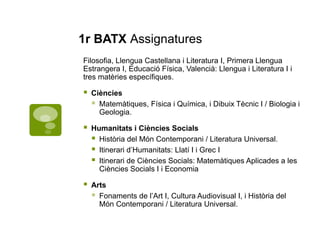 1r BATX Assignatures
Filosofia, Llengua Castellana i Literatura I, Primera Llengua
Estrangera I, Educació Física, Valencià: Llengua i Literatura I i
tres matèries específiques.
 Ciències
 Matemàtiques, Física i Química, i Dibuix Tècnic I / Biologia i
Geologia.
 Humanitats i Ciències Socials
 Història del Món Contemporani / Literatura Universal.
 Itinerari d’Humanitats: Llatí I i Grec I
 Itinerari de Ciències Socials: Matemàtiques Aplicades a les
Ciències Socials I i Economia
 Arts
 Fonaments de l’Art I, Cultura Audiovisual I, i Història del
Món Contemporani / Literatura Universal.
 