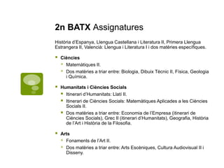 2n BATX Assignatures
Història d’Espanya, Llengua Castellana i Literatura II, Primera Llengua
Estrangera II, Valencià: Llengua i Literatura I i dos matèries específiques.
 Ciències
 Matemàtiques II.
 Dos matèries a triar entre: Biologia, Dibuix Tècnic II, Física, Geologia
i Química.
 Humanitats i Ciències Socials
 Itinerari d’Humanitats: Llatí II.
 Itinerari de Ciències Socials: Matemàtiques Aplicades a les Ciències
Socials II.
 Dos matèries a triar entre: Economia de l’Empresa (itinerari de
Ciències Socials), Grec II (itinerari d’Humanitats), Geografia, Història
de l’Art i Història de la Filosofia.
 Arts
 Fonaments de l’Art II.
 Dos matèries a triar entre: Arts Escèniques, Cultura Audiovisual II i
Disseny.
 