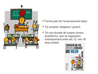  Forma part de l'ensenyament bàsic.
 Té caràcter obligatori i gratuït.
 Té una durada de quatre cursos
acadèmics, que se segueixen
ordinàriament entre els 12 i els 16
anys d'edat.
 