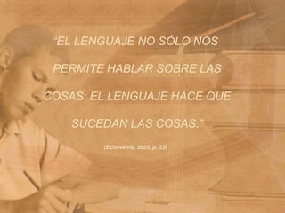 “EL LENGUAJE NO SÓLO NOS PERMITE HABLAR SOBRE LAS COSAS: EL LENGUAJE HACE QUE SUCEDAN LAS COSAS.”(Echeverría, 2005, p. 23)