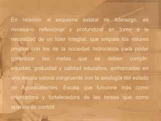 En relación al esquema estatal de liderazgo, es necesario reflexionar y profundizar en torno a la necesidad de un líder integral, que empate los valores propios con los de la sociedad hidrocálida para poder garantizar las metas que se deben cumplir: equidad, gratuidad y calidad educativa, enmarcadas en una escala valoral congruente con la axiología del estado de Aguascalientes. Escala que funcione más como orientadora y fortalecedora de las tareas que como aparato de control. 