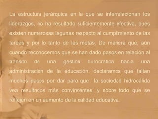 La estructura jerárquica en la que se interrelacionan los liderazgos, no ha resultado suficientemente efectiva, pues existen numerosas lagunas respecto al cumplimiento de las tareas y por lo tanto de las metas. De manera que, aún cuando reconocemos que se han dado pasos en relación al tránsito de una gestión burocrática hacia una administración de la educación, declaramos que faltan muchos pasos por dar para que  la sociedad hidrocálida vea resultados más convincentes, y sobre todo que se reflejen en un aumento de la calidad educativa.