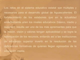 Los retos en el sistema educativo estatal son múltiples y necesarios para el desarrollo global de Aguascalientes. El fortalecimiento de los eslabones que en la actualidad endeblemente unen los niveles educativos (básico, medio y superior), resulta ser uno de los más apremiantes para que la misión, visión y valores tengan aplicabilidad y se logre la optimización de los recursos, evitando así a las instituciones de educación superior invertir en la resolución de las deficiencias formativas de quienes llegan egresados de la educación media.