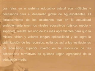 Los retos en el sistema educativo estatal son múltiples y necesarios para el desarrollo global de Aguascalientes. El fortalecimiento de los eslabones que en la actualidad endeblemente unen los niveles educativos (básico, medio y superior), resulta ser uno de los más apremiantes para que la misión, visión y valores tengan aplicabilidad y se logre la optimización de los recursos, evitando así a las instituciones de educación superior invertir en la resolución de las deficiencias formativas de quienes llegan egresados de la educación media.