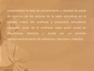 Observamos la falta de conocimiento y claridad de parte de muchos de los actores de la labor educativa en el estado, sobre las políticas y proyectos educativos estatales, pues de lo contrario cada quien actúa en direcciones distintas y existe así un enorme desaprovechamiento de esfuerzos, recursos y talentos. 