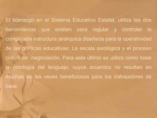 El liderazgo en el Sistema Educativo Estatal, utiliza las dos herramientas que existen para regular y controlar la complicada estructura jerárquica diseñada para la operatividad de las políticas educativas: La escala axiológica y el proceso cíclico de  negociación. Para este último se utiliza como base la ontología del lenguaje, cuyos acuerdos no resultan en muchas de las veces beneficiosos para los trabajadores de base. 